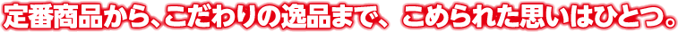 定番商品から、こだわりの逸品まで、こめられた思いはひとつ。