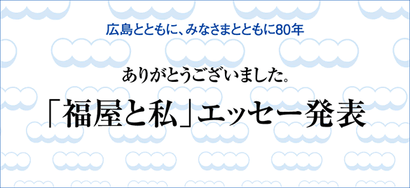 広島とともに、みなさまとともに80年　ありがとうございました。　「福屋と私」エッセー発表